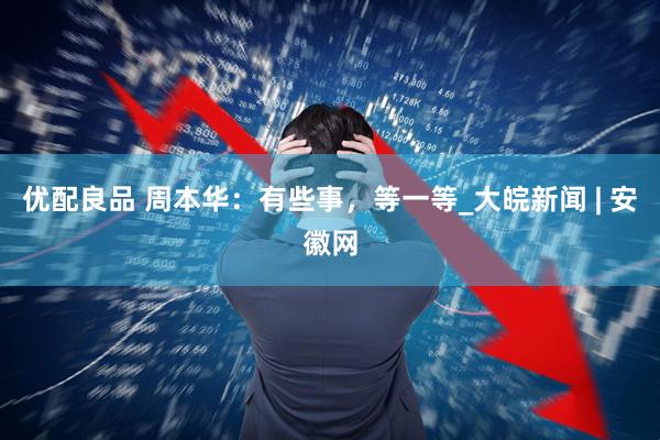 优配良品 周本华：有些事，等一等_大皖新闻 | 安徽网