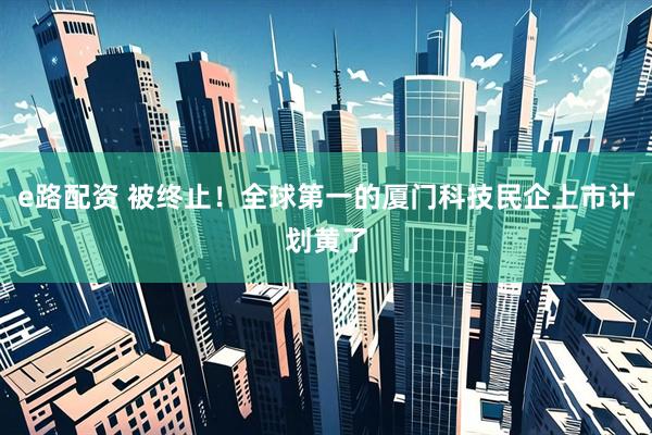 e路配资 被终止！全球第一的厦门科技民企上市计划黄了