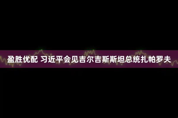盈胜优配 习近平会见吉尔吉斯斯坦总统扎帕罗夫
