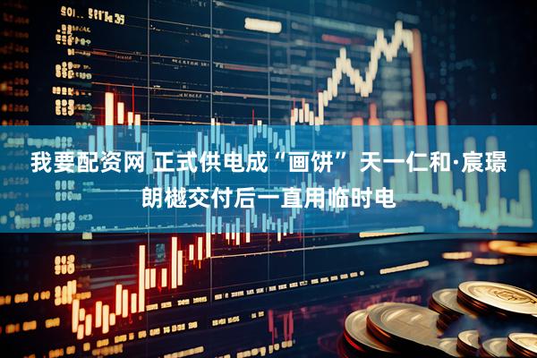 我要配资网 正式供电成“画饼” 天一仁和·宸璟朗樾交付后一直用临时电