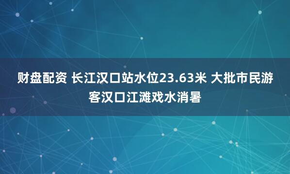 财盘配资 长江汉口站水位23.63米 大批市民游客汉口江滩戏水消暑