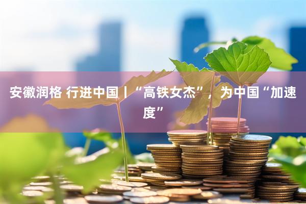 安徽润格 行进中国丨“高铁女杰”，为中国“加速度”