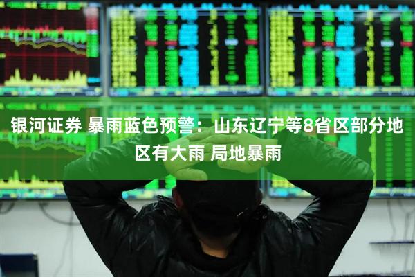 银河证券 暴雨蓝色预警：山东辽宁等8省区部分地区有大雨 局地暴雨