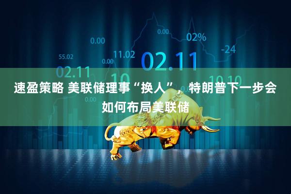 速盈策略 美联储理事“换人”，特朗普下一步会如何布局美联储