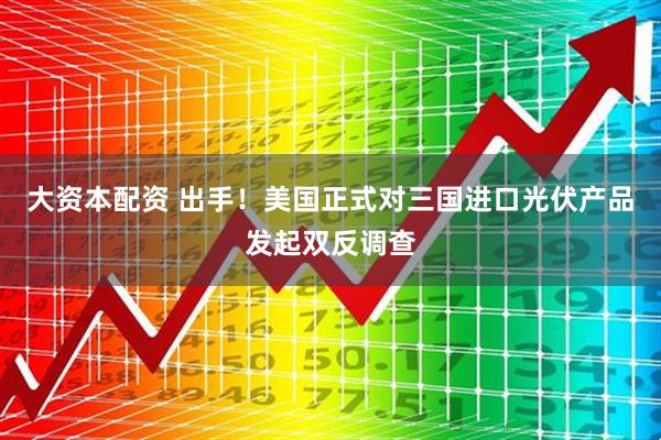 大资本配资 出手！美国正式对三国进口光伏产品发起双反调查