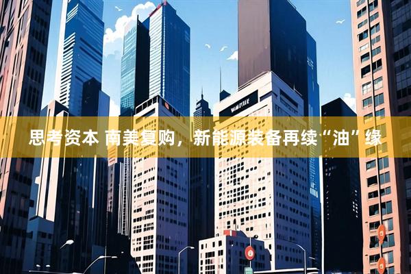 思考资本 南美复购，新能源装备再续“油”缘