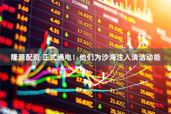 隆源配资 正式通电！他们为沙海注入清洁动能