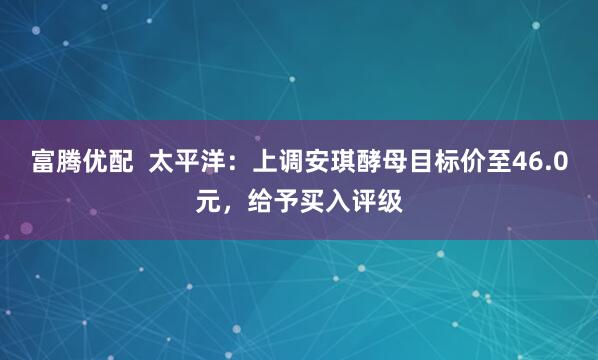 富腾优配  太平洋：上调安琪酵母目标价至46.0元，给予买入评级