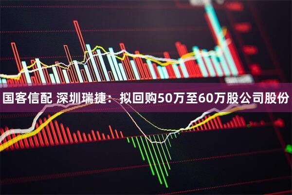 国客信配 深圳瑞捷：拟回购50万至60万股公司股份