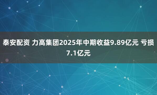 泰安配资 力高集团2025年中期收益9.89亿元 亏损7.1亿元