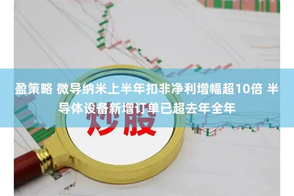 盈策略 微导纳米上半年扣非净利增幅超10倍 半导体设备新增订单已超去年全年