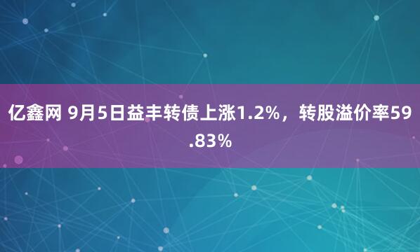亿鑫网 9月5日益丰转债上涨1.2%，转股溢价率59.83%