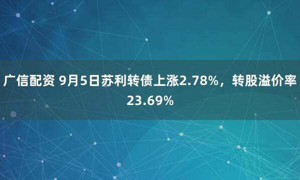 广信配资 9月5日苏利转债上涨2.78%，转股溢价率23.69%