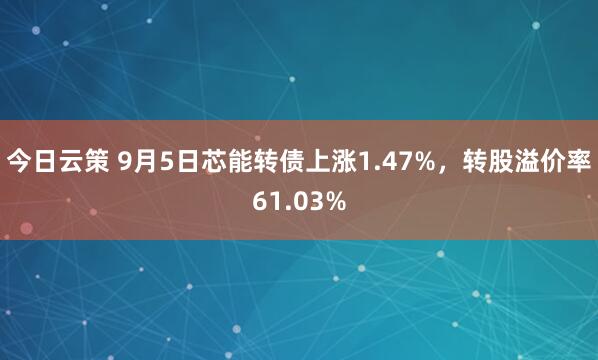 今日云策 9月5日芯能转债上涨1.47%，转股溢价率61.03%
