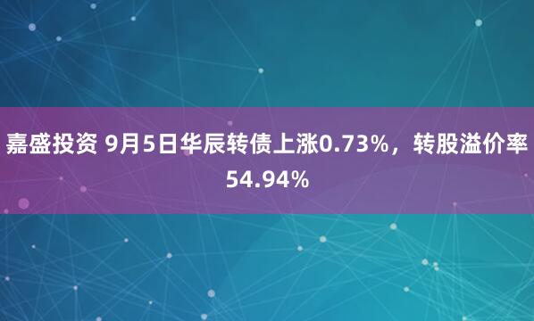 嘉盛投资 9月5日华辰转债上涨0.73%，转股溢价率54.94%