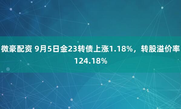 微豪配资 9月5日金23转债上涨1.18%，转股溢价率124.18%