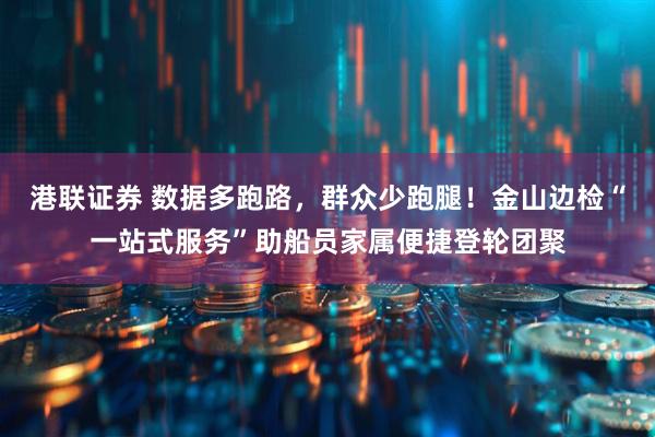 港联证券 数据多跑路，群众少跑腿！金山边检“一站式服务”助船员家属便捷登轮团聚