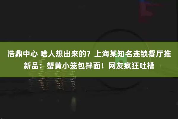 浩鼎中心 啥人想出来的？上海某知名连锁餐厅推新品：蟹黄小笼包拌面！网友疯狂吐槽