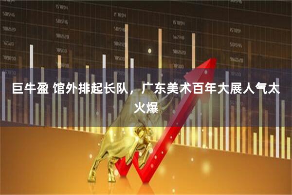 巨牛盈 馆外排起长队，广东美术百年大展人气太火爆