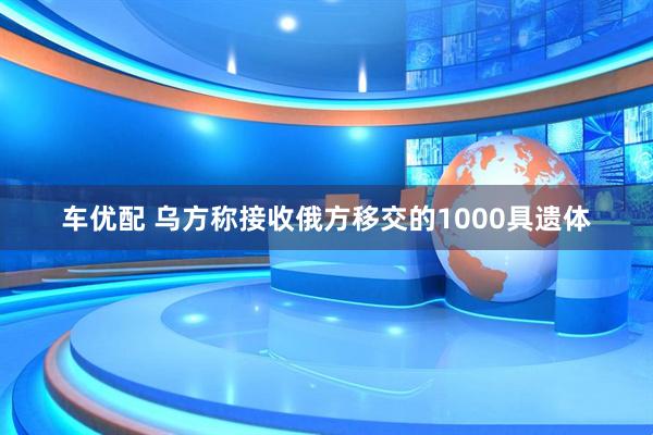车优配 乌方称接收俄方移交的1000具遗体