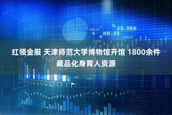 红领金服 天津师范大学博物馆开馆 1800余件藏品化身育人资源