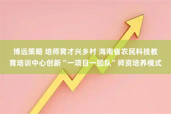 博远策略 培师育才兴乡村&#32;海南省农民科技教育培训中心创新“一项目一团队”师资培养模式