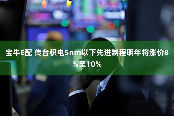 宝牛E配 传台积电5nm以下先进制程明年将涨价8%至10%