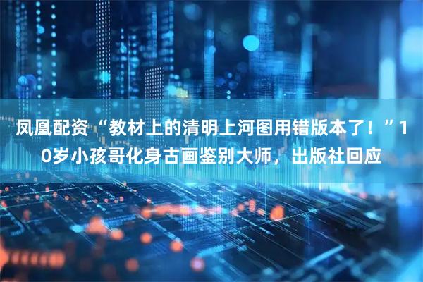 凤凰配资 “教材上的清明上河图用错版本了！”10岁小孩哥化身古画鉴别大师，出版社回应