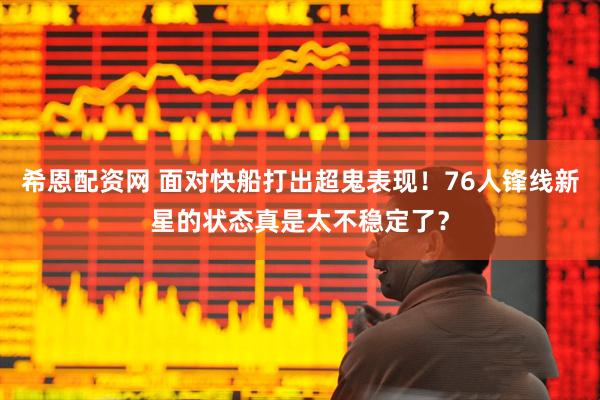 希恩配资网 面对快船打出超鬼表现！76人锋线新星的状态真是太不稳定了？