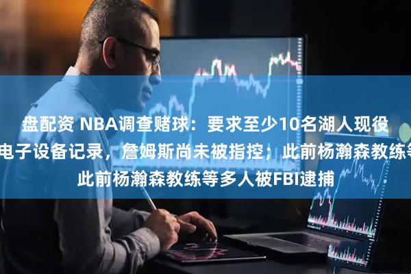 盘配资 NBA调查赌球：要求至少10名湖人现役人员上交手机、电子设备记录，詹姆斯尚未被指控；此前杨瀚森教练等多人被FBI逮捕
