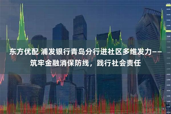 东方优配 浦发银行青岛分行进社区多维发力——筑牢金融消保防线，践行社会责任