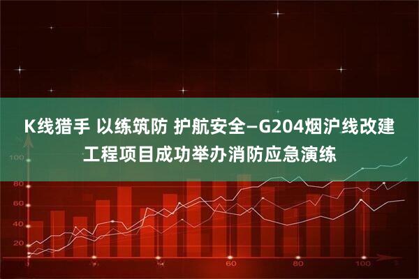 K线猎手 以练筑防 护航安全—G204烟沪线改建工程项目成功举办消防应急演练