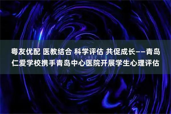 粤友优配 医教结合 科学评估 共促成长——青岛仁爱学校携手青岛中心医院开展学生心理评估