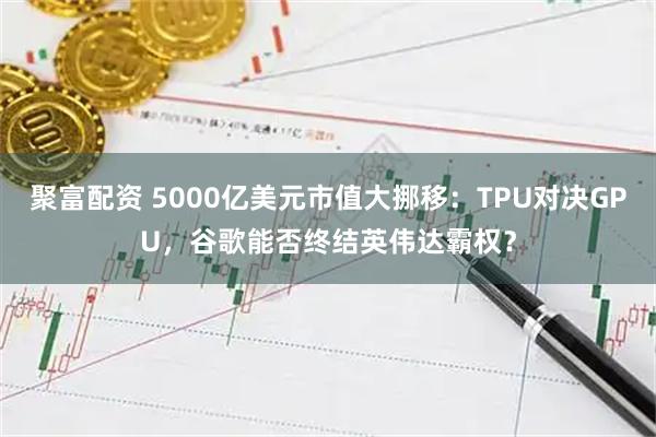 聚富配资 5000亿美元市值大挪移：TPU对决GPU，谷歌能否终结英伟达霸权？
