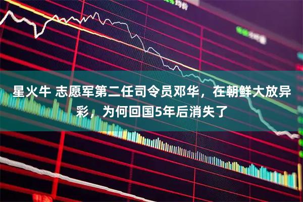 星火牛 志愿军第二任司令员邓华，在朝鲜大放异彩，为何回国5年后消失了