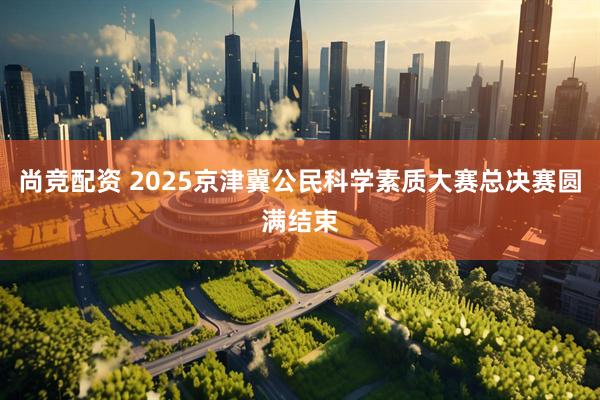 尚竞配资 2025京津冀公民科学素质大赛总决赛圆满结束
