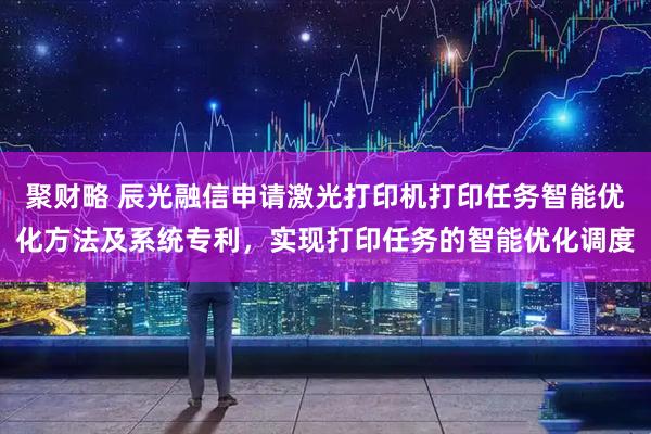 聚财略 辰光融信申请激光打印机打印任务智能优化方法及系统专利，实现打印任务的智能优化调度