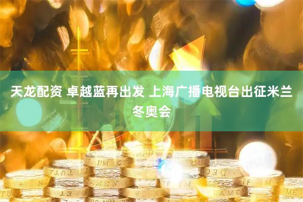 天龙配资 卓越蓝再出发 上海广播电视台出征米兰冬奥会