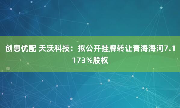 创惠优配 天沃科技：拟公开挂牌转让青海海河7.1173%股权
