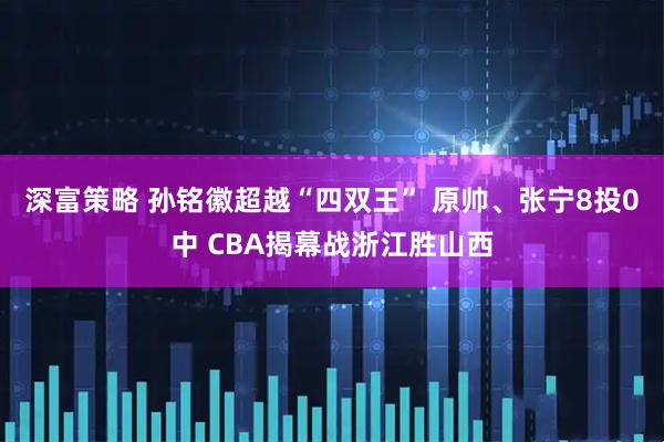 深富策略 孙铭徽超越“四双王” 原帅、张宁8投0中 CBA揭幕战浙江胜山西