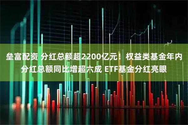 垒富配资 分红总额超2200亿元！权益类基金年内分红总额同比增超六成 ETF基金分红亮眼
