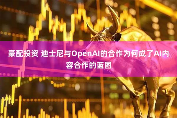 豪配投资 迪士尼与OpenAI的合作为何成了AI内容合作的蓝图