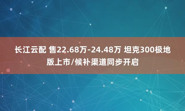 长江云配 售22.68万-24.48万 坦克300极地版上市/候补渠道同步开启