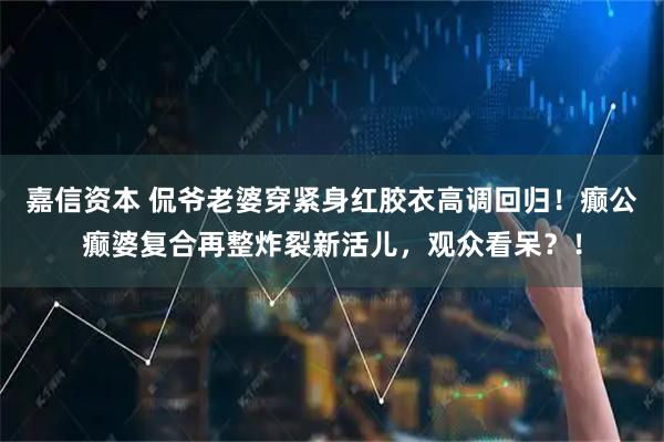 嘉信资本 侃爷老婆穿紧身红胶衣高调回归！癫公癫婆复合再整炸裂新活儿，观众看呆？！