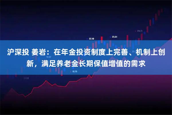 沪深投 姜岩：在年金投资制度上完善、机制上创新，满足养老金长期保值增值的需求