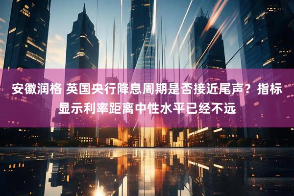 安徽润格 英国央行降息周期是否接近尾声？指标显示利率距离中性水平已经不远