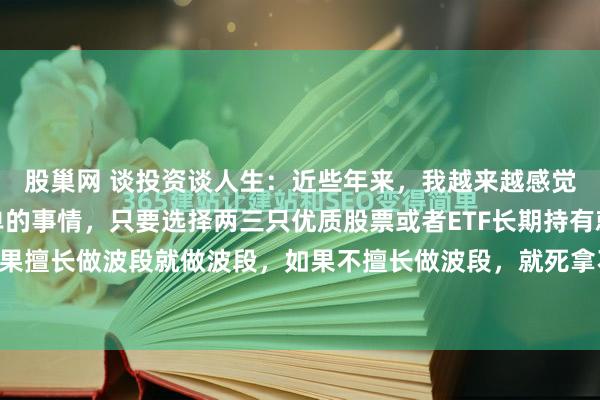 股巢网 谈投资谈人生：近些年来，我越来越感觉到玩股票是一件很简单的事情，只要选择两三只优质股票或者ETF长期持有就行了。你如果擅长做波段就做波段，如果不擅长做波段，就死拿不动。注意，我说的长期指的是五年...