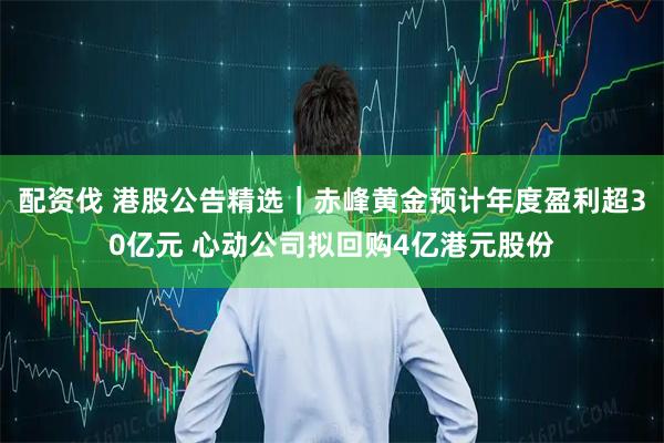 配资伐 港股公告精选｜赤峰黄金预计年度盈利超30亿元 心动公司拟回购4亿港元股份