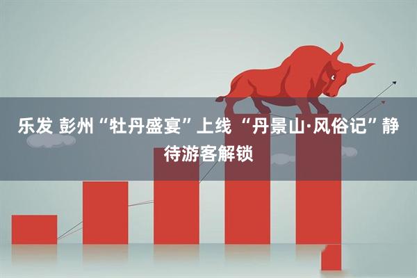 乐发 彭州“牡丹盛宴”上线 “丹景山·风俗记”静待游客解锁